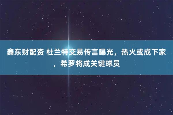 鑫东财配资 杜兰特交易传言曝光，热火或成下家，希罗将成关键球员