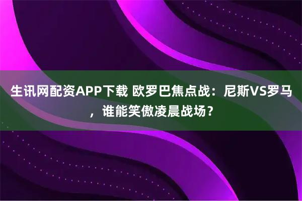 生讯网配资APP下载 欧罗巴焦点战：尼斯VS罗马，谁能笑傲凌晨战场？