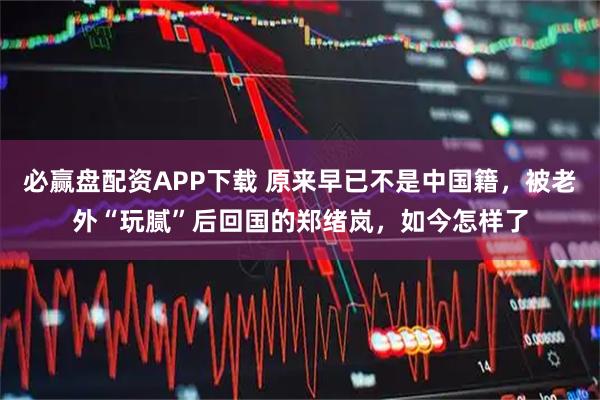 必赢盘配资APP下载 原来早已不是中国籍，被老外“玩腻”后回国的郑绪岚，如今怎样了