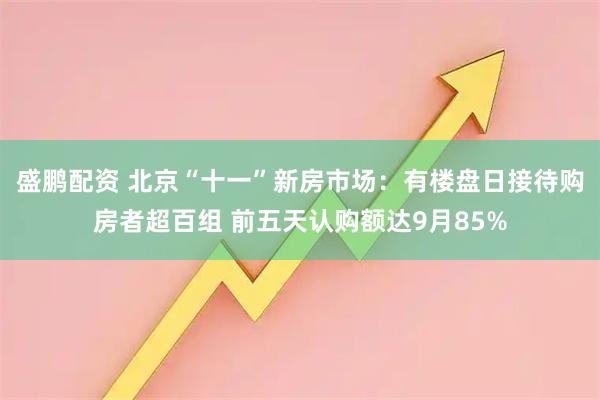 盛鹏配资 北京“十一”新房市场：有楼盘日接待购房者超百组 前五天认购额达9月85%