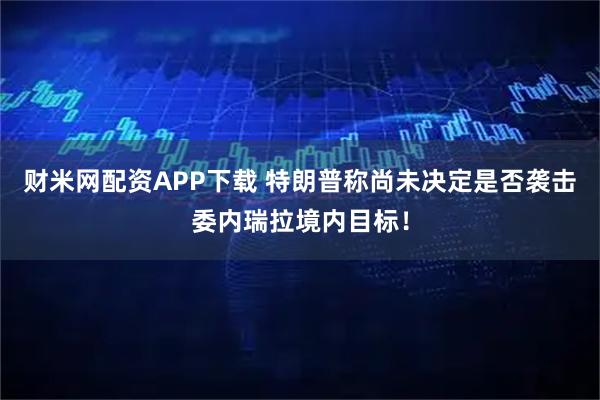 财米网配资APP下载 特朗普称尚未决定是否袭击委内瑞拉境内目标！