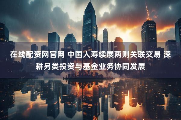 在线配资网官网 中国人寿续展两则关联交易 深耕另类投资与基金业务协同发展