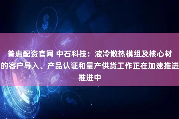 普惠配资官网 中石科技：液冷散热模组及核心材料的客户导入、产品认证和量产供货工作正在加速推进中