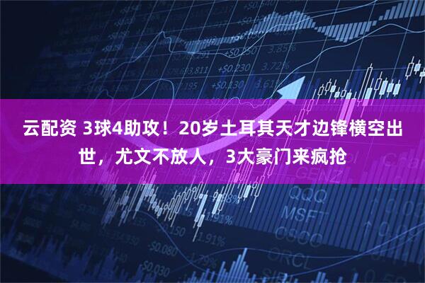 云配资 3球4助攻!20岁土耳其天才边锋横空出世,尤文不放人,3大豪门来疯抢