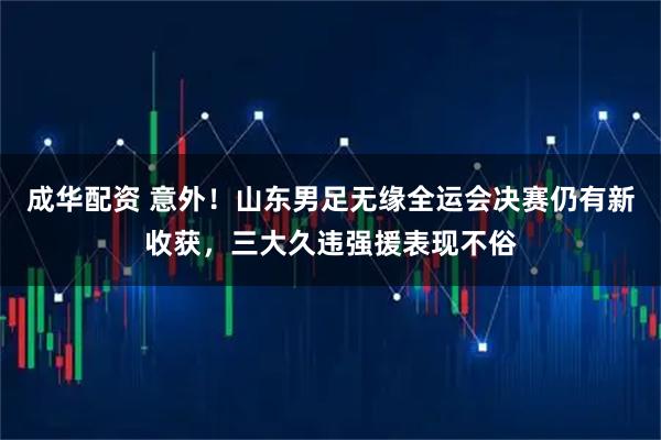 成华配资 意外！山东男足无缘全运会决赛仍有新收获，三大久违强援表现不俗