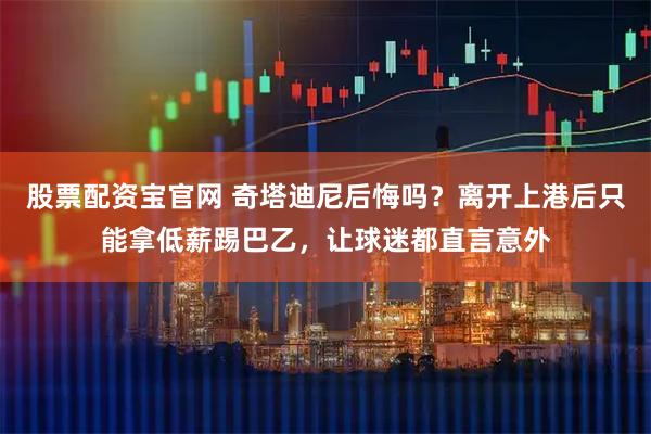 股票配资宝官网 奇塔迪尼后悔吗？离开上港后只能拿低薪踢巴乙，让球迷都直言意外