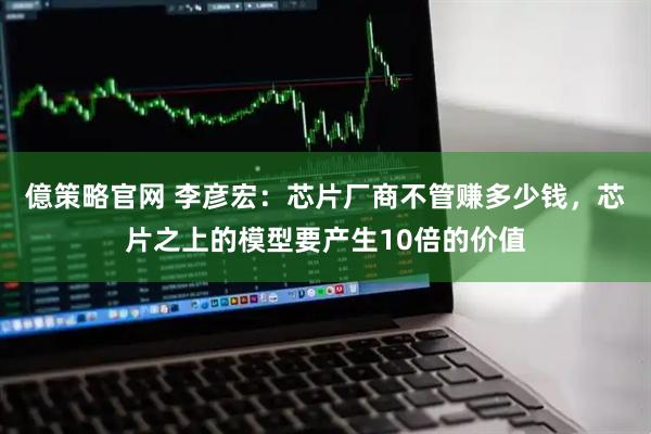 億策略官网 李彦宏：芯片厂商不管赚多少钱，芯片之上的模型要产生10倍的价值