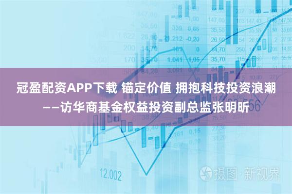 冠盈配资APP下载 锚定价值 拥抱科技投资浪潮——访华商基金权益投资副总监张明昕