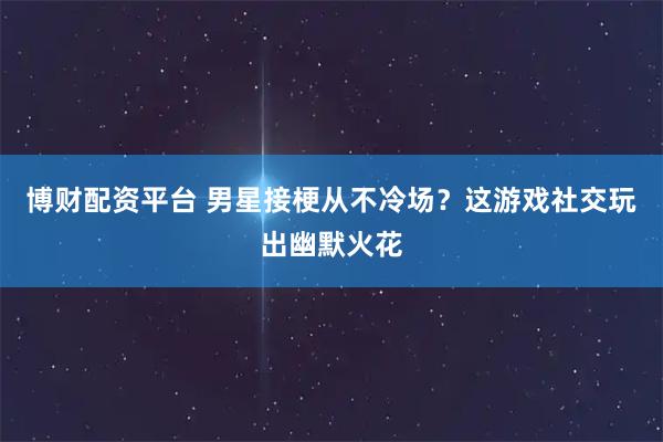 博财配资平台 男星接梗从不冷场？这游戏社交玩出幽默火花