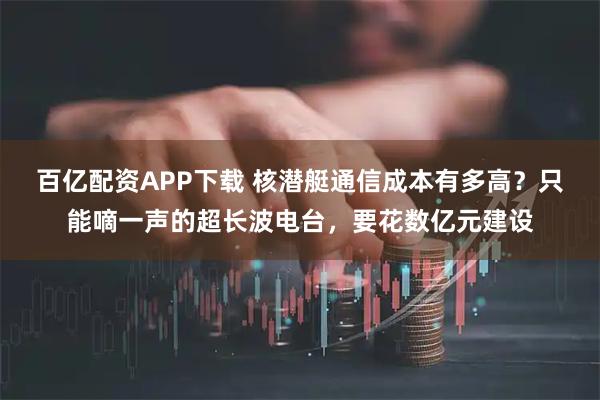 百亿配资APP下载 核潜艇通信成本有多高?只能嘀一声的超长波电台,要花数亿元建设
