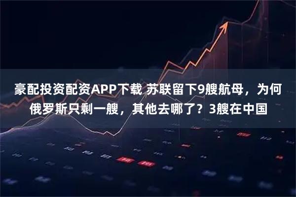 豪配投资配资APP下载 苏联留下9艘航母，为何俄罗斯只剩一艘，其他去哪了？3艘在中国