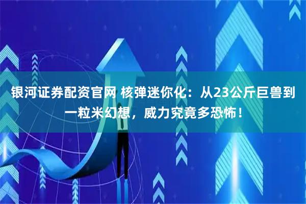 银河证券配资官网 核弹迷你化：从23公斤巨兽到一粒米幻想，威力究竟多恐怖！