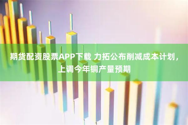 期货配资股票APP下载 力拓公布削减成本计划,上调今年铜产量预期