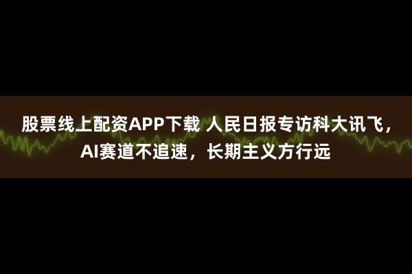 股票线上配资APP下载 人民日报专访科大讯飞,AI赛道不追速,长期主义方行远