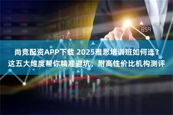 尚竞配资APP下载 2025雅思培训班如何选？这五大维度帮你精准避坑，附高性价比机构测评