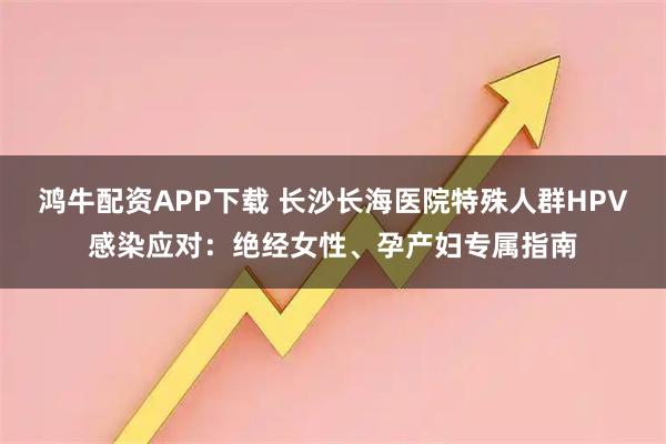 鸿牛配资APP下载 长沙长海医院特殊人群HPV感染应对：绝经女性、孕产妇专属指南