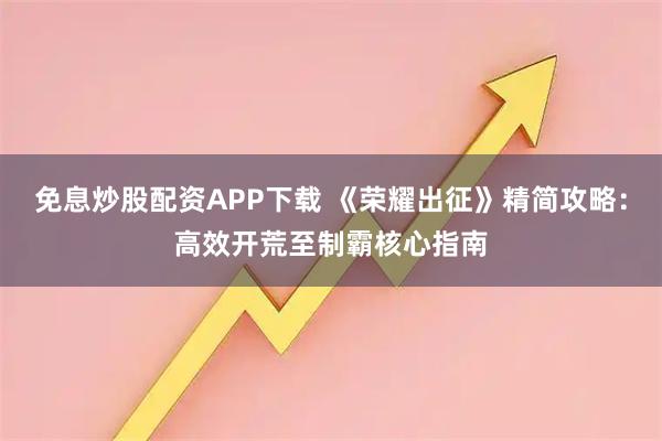 免息炒股配资APP下载 《荣耀出征》精简攻略：高效开荒至制霸核心指南