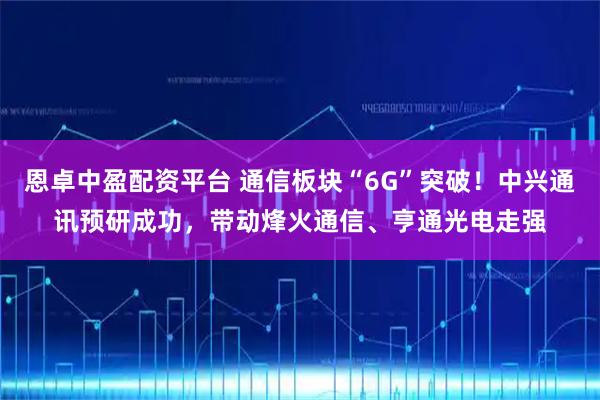 恩卓中盈配资平台 通信板块“6G”突破！中兴通讯预研成功，带动烽火通信、亨通光电走强