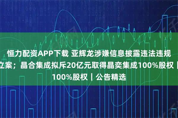 恒力配资APP下载 亚辉龙涉嫌信息披露违法违规被证监会立案；晶合集成拟斥20亿元取得晶奕集成100%股权｜公告精选