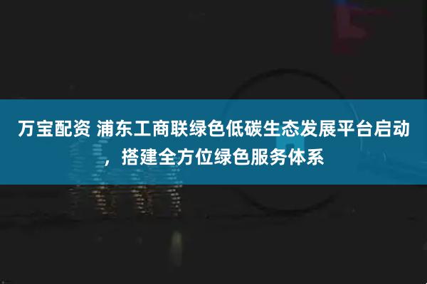 万宝配资 浦东工商联绿色低碳生态发展平台启动，搭建全方位绿色服务体系