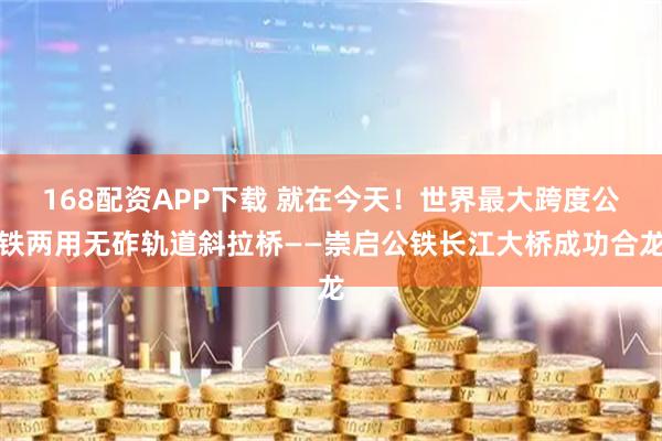 168配资APP下载 就在今天！世界最大跨度公铁两用无砟轨道斜拉桥——崇启公铁长江大桥成功合龙