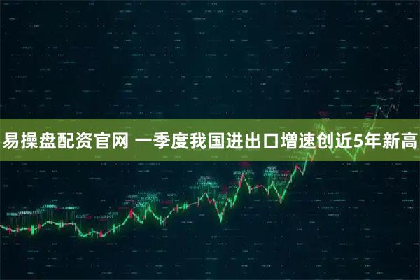 易操盘配资官网 一季度我国进出口增速创近5年新高