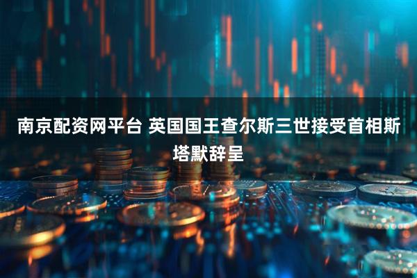 南京配资网平台 英国国王查尔斯三世接受首相斯塔默辞呈