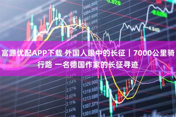 富源优配APP下载 外国人眼中的长征｜7000公里骑行路 一名德国作家的长征寻迹