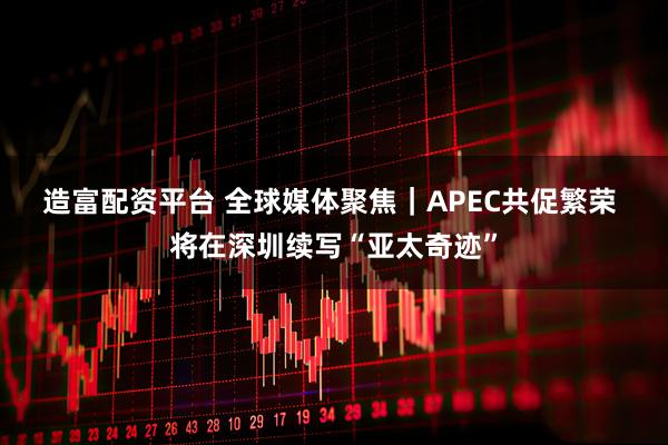 造富配资平台 全球媒体聚焦｜APEC共促繁荣 将在深圳续写“亚太奇迹”