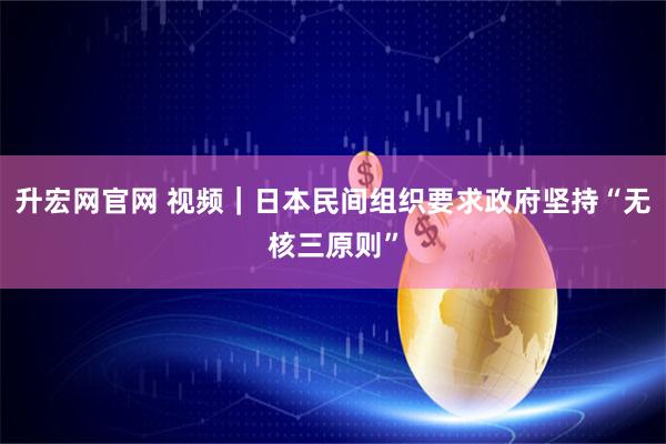 升宏网官网 视频｜日本民间组织要求政府坚持“无核三原则”